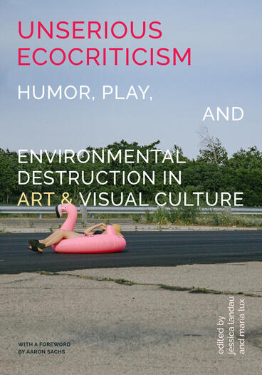 Cover of Unserious Ecocriticism: Humor, Play &amp; Environmental Destruction in Art &amp; Visual Culture | Jessica Landau &amp; Maria Lux | 9798895060155