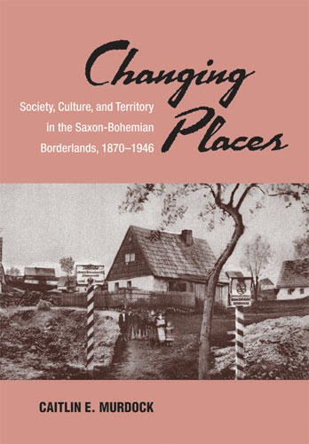 Cover of Changing Places - Society, Culture, and Territory in the Saxon-Bohemian Borderlands, 1870-1946
