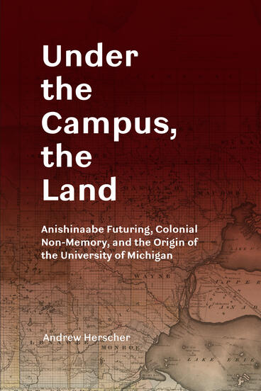 Cover of Under the Campus, the Land: Anishinaabe Futuring, Colonial Non-Memory, and the Origin of the University of Michigan | Andrew Herscher | 9780472057238